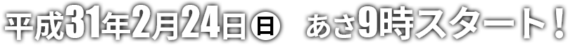 平成31年2月24日（日）あさ9時スタート！