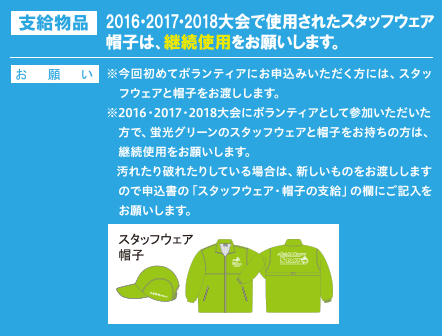 2016・2017・2018大会で使用されたスタッフウェア
帽子は、継続使用をお願いします。
※今回初めてボランティアにお申込みいただく方には、スタッフウェアと帽子をお渡しします。
※2016・2017・2018大会にボランティアとして参加いただいた方で、蛍光グリーンのスタッフウェアと帽子をお持ちの方は、継続使用をお願いします。
   汚れたり破れたりしている場合は、新しいものをお渡ししますので申込書の「スタッフウェア・帽子の支給」の欄にご記入をお願いします。
