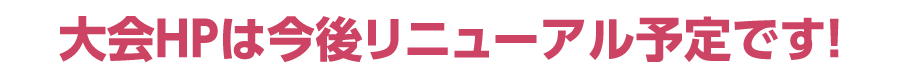 大会ＨＰは今後リニューアル予定です！
